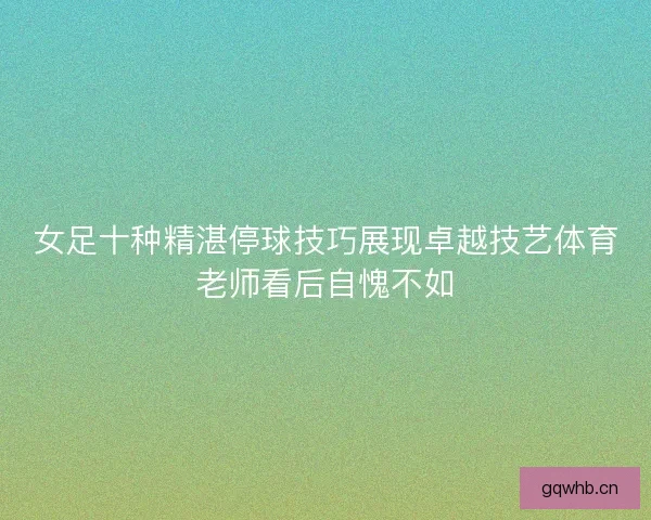 女足十种精湛停球技巧展现卓越技艺体育老师看后自愧不如
