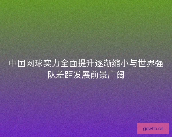 中国网球实力全面提升逐渐缩小与世界强队差距发展前景广阔