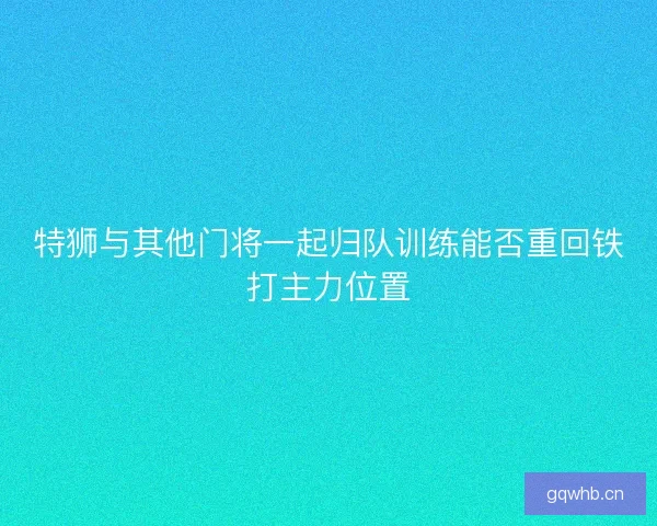特狮与其他门将一起归队训练能否重回铁打主力位置