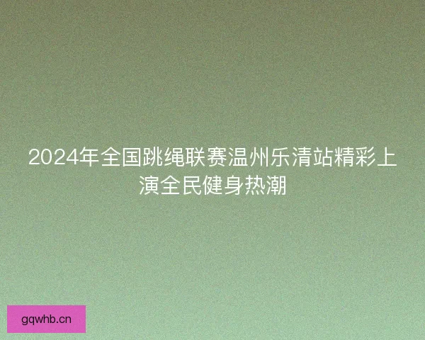 2024年全国跳绳联赛温州乐清站精彩上演全民健身热潮