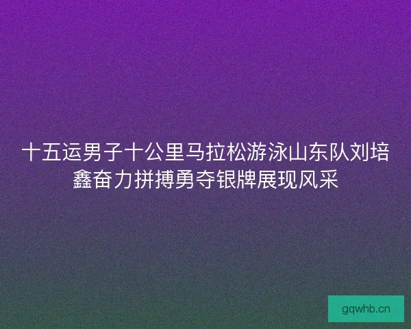 十五运男子十公里马拉松游泳山东队刘培鑫奋力拼搏勇夺银牌展现风采