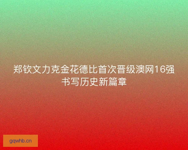郑钦文力克金花德比首次晋级澳网16强书写历史新篇章