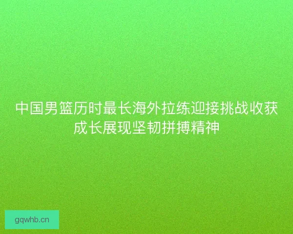 中国男篮历时最长海外拉练迎接挑战收获成长展现坚韧拼搏精神