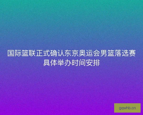 国际篮联正式确认东京奥运会男篮落选赛具体举办时间安排