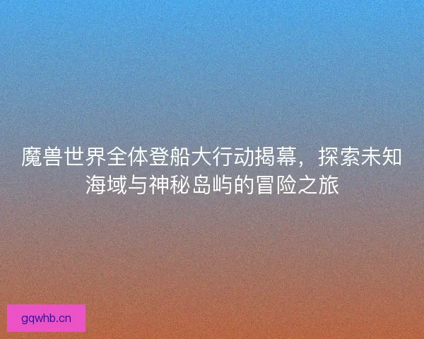 魔兽世界全体登船大行动揭幕,探索未知海域与神秘岛屿的冒险之旅 魔兽世界全体登船大行动揭幕,探索未知海域与神秘岛屿的冒险之旅