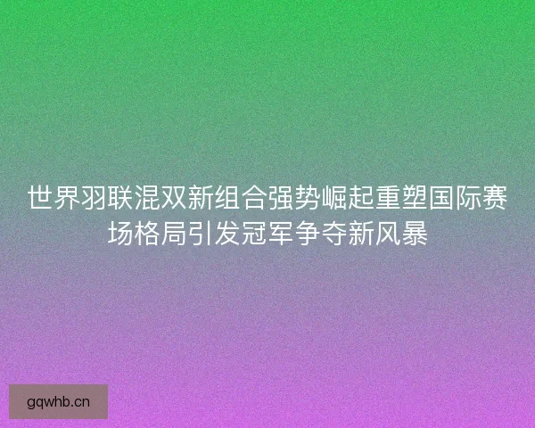 世界羽联混双新组合强势崛起重塑国际赛场格局引发冠军争夺新风暴