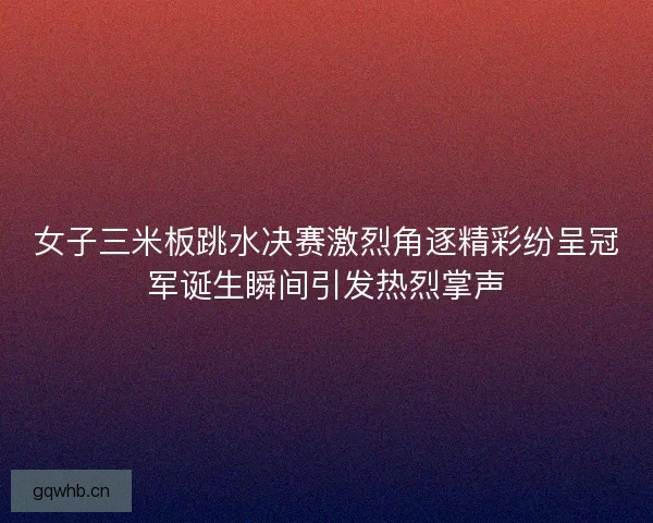 女子三米板跳水决赛激烈角逐精彩纷呈冠军诞生瞬间引发热烈掌声 女子三米板跳水决赛激烈角逐精彩纷呈冠军诞生瞬间引发热烈掌声