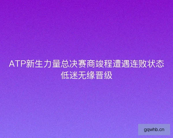 ATP新生力量总决赛商竣程遭遇连败状态低迷无缘晋级 ATP新生力量总决赛商竣程遭遇连败状态低迷无缘晋级