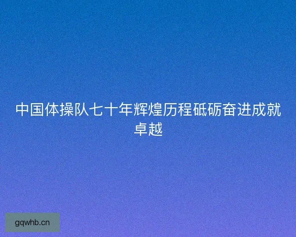 中国体操队七十年辉煌历程砥砺奋进成就卓越 中国体操队七十年辉煌历程砥砺奋进成就卓越