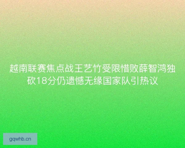 越南联赛焦点战王艺竹受限惜败薛智鸿独砍18分仍遗憾无缘国家队引热议 越南联赛焦点战王艺竹受限惜败薛智鸿独砍18分仍遗憾无缘国家队引热议