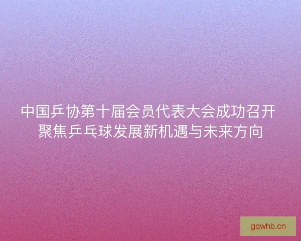中国乒协第十届会员代表大会成功召开 聚焦乒乓球发展新机遇与未来方向 中国乒协第十届会员代表大会成功召开 聚焦乒乓球发展新机遇与未来方向
